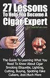 27 Lessons To Help You Become A Cigar Expert: The Guide To Learning What You Need To Know About Cigar Smoking Etiquette, Lighting, Cutting, Buying, Spotting Fake Cubans, And Much More (Volume 1)