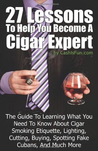 27 Lessons To Help You Become A Cigar Expert: The Guide To Learning What You Need To Know About Cigar Smoking Etiquette, Lighting, Cutting, Buying, Spotting Fake Cubans, And Much More (Volume 1)
