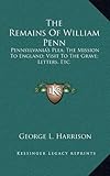 The Remains of William Penn: Pennsylvania's Plea; The Mission to England; Visit to the Grave; Letters, Etc.