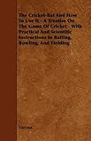 The Cricket-Bat And How To Use It - A Treatise On The Game Of Cricket - With Practical And Scientific Instructions In Batting, Bowling, And Fielding