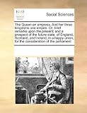 The Queen an empress. And her three kingdoms one empire. Or; brief remarks upon the present; and a prospect of the future state, of England, Scotland, ... for the consideration of the parliament