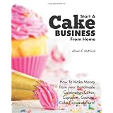 Start A Cake Business From Home: How To Make Money from your Handmade Celebration Cakes, Cupcakes, Cookies, Cake Pops and more!