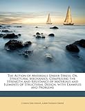 The Action of Materials Under Stress; Or, Structural Mechanics: Comprising the Strength and Resistance of Materials and Elements of Structural Design,