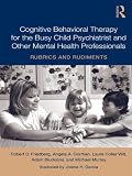 Cognitive behavioral therapy for the busy child psychiatrist and other mental health professionals : rubrics and rudiments