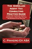The Enrolled Agent Tax Consulting Practice Guide: Learn How to Develop, Market, and Operate a Profitable Tax and IRS Representation Practice