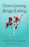Overcoming Binge Eating: A Comprehensive Guide to Symptoms, Causes and Treatment of Your Overeating Disorder