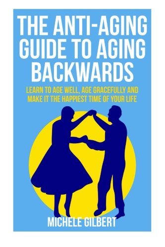 The Anti-Aging Guide To Aging Backwards: Learn To Age Well, Age Gracefully And Make It The Happiest Time Of Your Life (aging backwards,aging well, aging gracefully, anti-aging Book 1) (Volume 1), by Michele Gilbert
