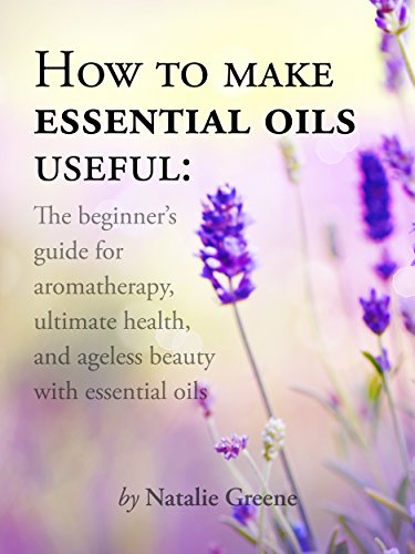 How To Make Essential Oils Useful: The Beginner's Guide For Aromatherapy, Ultimate Health, And Ageless Beauty With Essential Oils