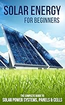 Solar Energy for Beginners: The Complete Guide to Solar Power Systems, Panels & Cells