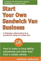 Start Your Own Sandwich Van Business - a Cheaper Alternative to a Sandwich Shop or Coffee Bar: Or How to Make a Living Selling Sandwiches and Other Food from a Mobile Vehicle
