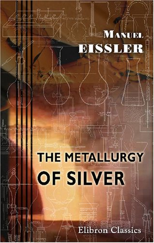 The Metallurgy of Silver: A Practical Treatise on the Amalgamation, Roasting, and Lixiviation of Silver Ores Including the Assaying, Meltig, and Refining of Silver Bullion