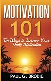 Motivation 101: Ten Ways to Increase Your Daily Motivation (Paul G. Brodie Seminar Book Series) (Volume 1)