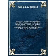 Report of an examination of the country from Hull to Pembroke and the Deep River made by William Kingsford, Esq., engineer for the St. Lawrence and Ottawa Railway Company's extension to Pembroke, authorized by 35 Vic., Cap. 67-14th June, 1872