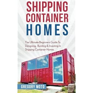 Shipping Container Homes: The Ultimate Beginners Guide To Designing, Building & Investing In Shipping Container Homes (Prefab, Shipping Container Home