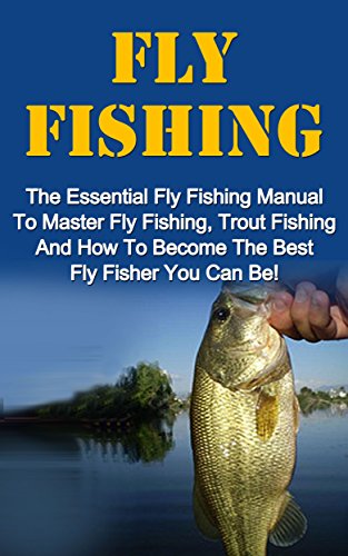 Fly Fishing: The Essential Fly Fishing Manual To Master Fly Fishing, Trout Fishing And How To Become The Best Fly Fisher You Can Be (Fly Fishing For Beginners, Trout Fishing, How To Catch Trout)