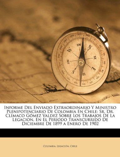 Informe Del Enviado Extraordinario Y Ministro Plenipotenciario De Colombia En Chile: Sr. Dr. Clímaco Gómez Valdez Sobre Los Trabajos De La Legacion, ... De 1899 a Enero De 1902 (Spanish Edition)