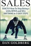 SALES: EXACTLY How To Stop Being a Little BITCH and SELL ANYTHING in 5 EASY Steps (Sales, Sales Techniques, Sales Management, Sales Success) (Volume 1)