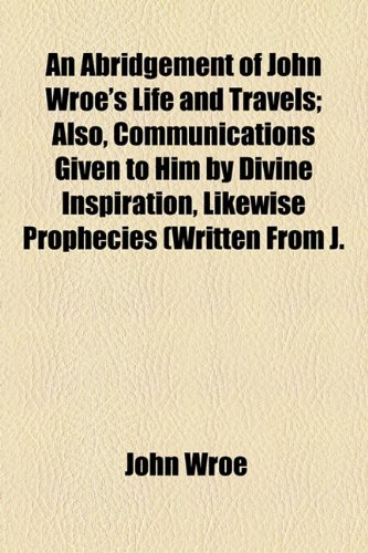 An Abridgement of John Wroe's Life and Travels; Also, Communications Given to Him by Divine Inspiration, Likewise Prophecies (Written From J.