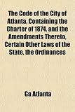 The Code of the City of Atlanta, Containing the Charter of 1874, and the Amendments Thereto, Certain Other Laws of the State, the Ordinances