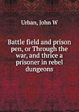 Battle field and prison pen, or Through the war, and thrice a prisoner in rebel dungeons