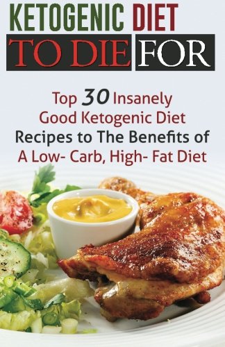 Ketogenic Diet To Die For: Top 30 Insanely Good Ketogenic Diet Recipes to The Benefits of A Low-Carb, High-Fat Diet
