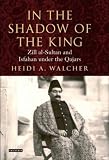 In the Shadow of the King: Zill Al-Sultan and Isfahan Under the Qajars (International Library of Iranian Studies)