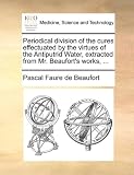 Periodical division of the cures effectuated by the virtues of the Antiputrid Water, extracted from Mr. Beaufort's works, ...