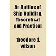 An Outline of Ship Building, Theoretical and Practical by theodore d. wilson