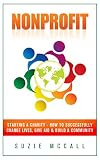 Nonprofit: Starting a Charity - How To Successfully Change Lives, Give Aid & Build a Community (Contribution, Volunteer, Fundraising, Non Profit Organization, Donation, Volunteering, NGO Book 1)