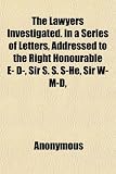 The Lawyers Investigated. in a Series of Letters, Addressed to the Right Honourable E- D-, Sir S. S. S-He, Sir W- M-D, &c. by W. G. of Richmond; And the Lawyers Letters in Reply