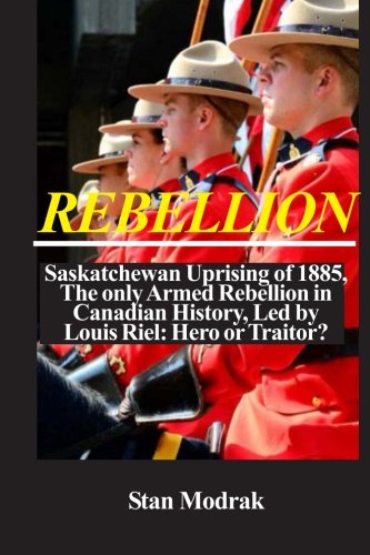 Rebellion: Saskatchewan Uprising of 1885, The only Armed Rebellion in Canadian History, Led by Louis Riel: Hero or Traitor?
