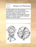 A dissertation on the scripture expressions, the angel of the Lord, and the angel of Jesus Christ, proving that the word angel is put to signify on these occasions material bodies, and not spirit: ...