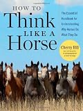 How to Think Like A Horse: The Essential Handbook for Understanding Why Horses Do What They Do