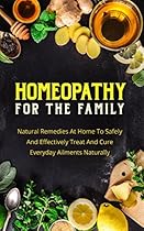 Homeopathy For The Family: Natural Remedies At Home To Safely And Effectively Treat And Cure Everyday Ailments Naturally (Homeopathic Remedies,Homeopathic Treatment)