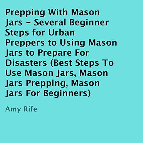 Prepping with Mason Jars: Several Beginner Steps for Urban Preppers to Using Mason Jars to Prepare for Disasters, by Amy Rife