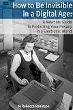 How to Be Invisible in a Digital Age: A Newbies Guide to Protecting Your Privacy in an Electronic World