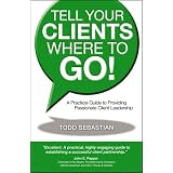 Tell Your Clients Where to Go! A Practical Guide to Providing Passionate Client Leadership