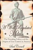 A Well-Regulated Militia : The Founding Fathers and the Origins of Gun Control in America