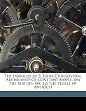 The Homilies of S. John Chrysostom, Archbishop of Constantinople, on the Statues, Or, to the People of Antioch