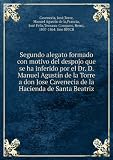 Segundo alegato formado con motivo del despojo que se ha inferido por el Dr. D. Manuel Agustin de la Torre a don Jose Cavenecia de la Hacienda de Santa Beatriz
