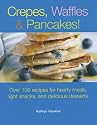 Crepes, Waffles, And Pancakes!: Over 100 Recipes for Hearty Meals, Light Snacks, And Delicious Desserts