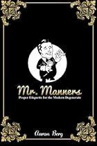 Mr. Manners: Proper Etiquette for the Modern Degenerate Mr. Manners: Proper Etiquette for the Modern Degenerate
