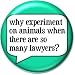 Why Experiment On Animals When There Are So Many Lawyers ? Pinback Button 1.25" Pin / Badge Animal Rights