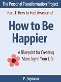 How to Be Happier: A Blueprint for Creating More Joy in Your Life (The Personal Transformation Project: Part 1 How to Feel Awesome!)