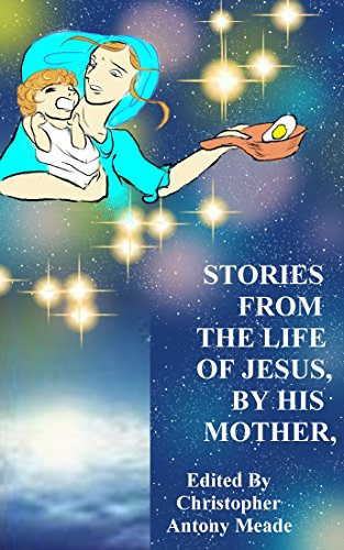 STORIES FROM THE LIFE OF JESUS, BY HIS MOTHER: Edited by Christopher Antony Meade