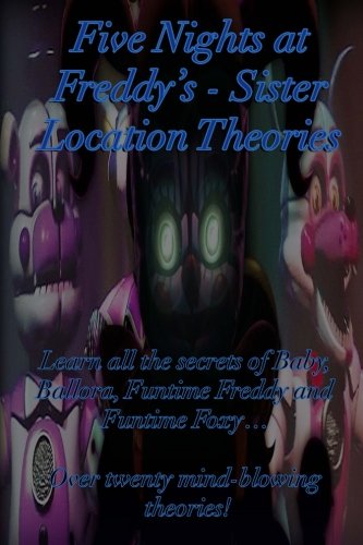 Five Nights at Freddy's: Sister Location Theories: Learn all the secrets of Baby, Ballora, Funtime Freddy and Funtime Foxy... Over twenty mind-blowing theories! (Volume 1)