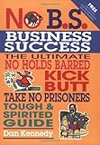 No B.S. Business Sucess: The Ultimate No Holds Barred, Kick Butt, Take No Prisoners, Tough & Spirited Guide
