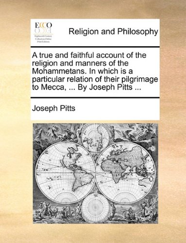A true and faithful account of the religion and manners of the Mohammetans. In which is a particular relation of their pilgrimage to Mecca, ... By Joseph Pitts ...