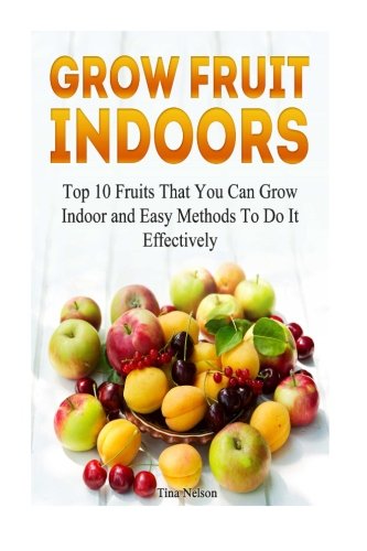 Grow Fruit Indoors: Top 10 Fruits That You Can Grow Indoor and Easy Methods To Do It Effectively (Grow Fruit, Grow Fruit books, Grow Fruit Trees )