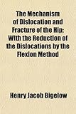 The Mechanism of Dislocation and Fracture of the Hip; With the Reduction of the Dislocations by the Flexion Method